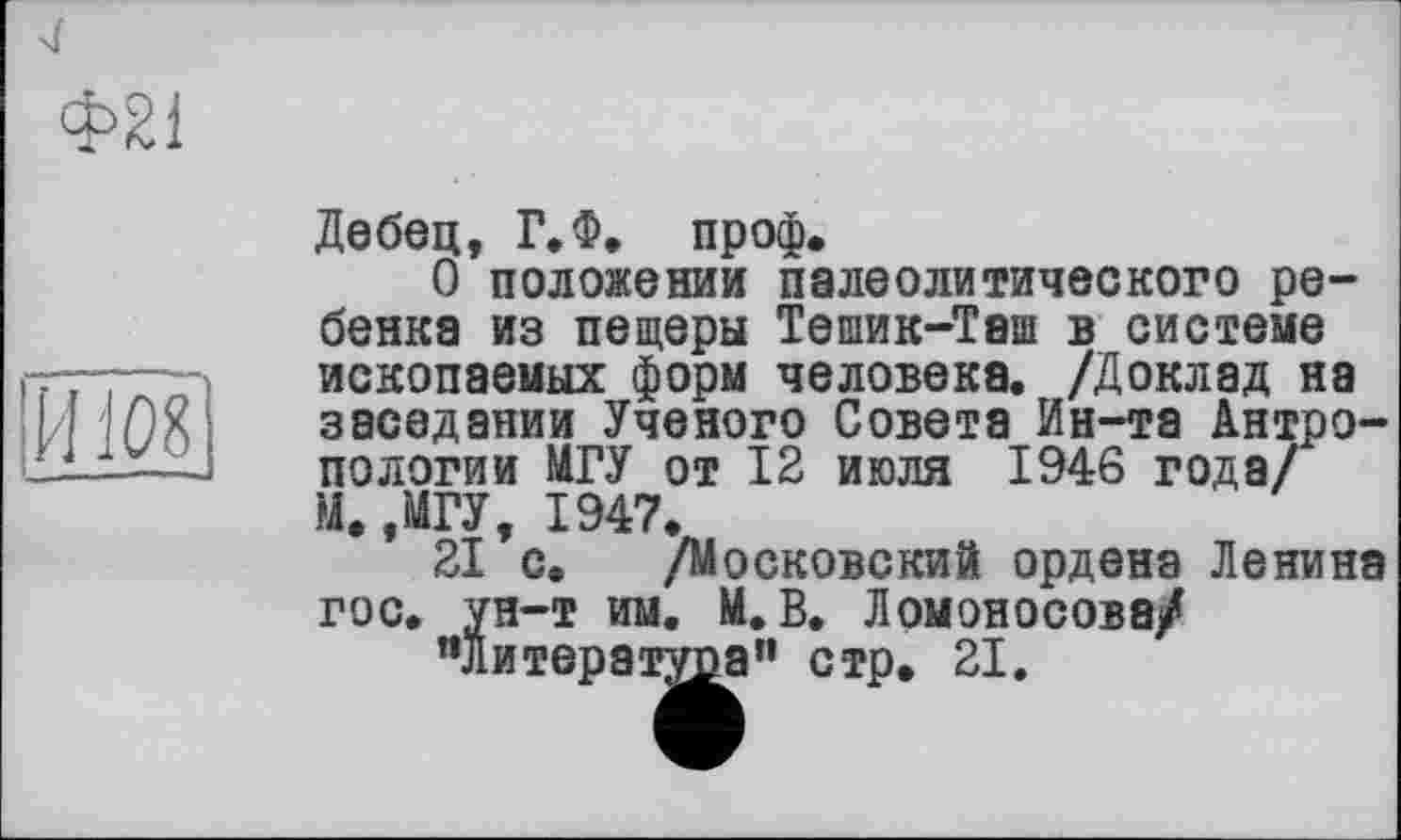 ﻿4
Ф21
И108
Дебец, Г.Ф, проф.
О положении палеолитического ребенка из пещеры Тешик-Таш в системе ископаемых форм человека. /Доклад на заседании Ученого Совета Ин-та Антропологии МГУ от 12 июля 1946 года/ М. ЛГУ, 1947,
21 с. /Московский ордена Ленина гос, ун-т им. М. В. Ломоносова/
"Литература” стр. 21.